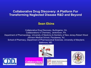 Collaborative Drug Discovery: A Platform For Transforming Neglected Disease R&D and Beyond Sean Ekins Collaborative Drug Discovery, Burlingame, CA. Collaborations in Chemistry, Jenkintown, PA. Department of Pharmacology, University of Medicine & Dentistry of New Jersey-Robert Wood Johnson Medical School, Piscataway, NJ. School of Pharmacy, Department of Pharmaceutical Sciences, University of Maryland, Baltimore, MD.   