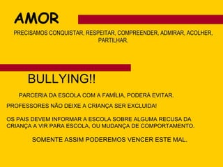 AMOR PRECISAMOS CONQUISTAR, RESPEITAR, COMPREENDER, ADMIRAR, ACOLHER, PARTILHAR. BULLYING!! PARCERIA DA ESCOLA COM A FAMÍLIA, PODERÁ EVITAR. PROFESSORES NÃO DEIXE A CRIANÇA SER EXCLUIDA! OS PAIS DEVEM INFORMAR A ESCOLA SOBRE ALGUMA RECUSA DA CRIANÇA A VIR PARA ESCOLA, OU MUDANÇA DE COMPORTAMENTO. SOMENTE ASSIM PODEREMOS VENCER ESTE MAL. 