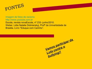 FONTES Vamos participar da  Luta contra o bullying!! Imagem de fotos de racismo  http://www.youtube.com.br Escola, revista novaEscola, nº 233- junho/2010. Weber, Lidia Natalia Dobrianskyj, Profª da Univertsidade de Brasilia. Livro “Eduque com Carinho”.  