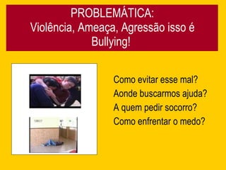 PROBLEMÁTICA: Violência, Ameaça, Agressão isso é Bullying!  Como evitar esse mal? Aonde buscarmos ajuda? A quem pedir socorro? Como enfrentar o medo? 
