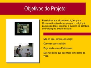 Objetivos do Projeto: Não se cale, conte a um amigo; Converse com sua Mãe; Peça ajuda a seus Professores; Mas não deixe que este medo tome conta de você. Possibilitar aos alunos condições para  Conscientização do perigo que o bullying é para sociedade; informar e auxiliar no combate do bullying no âmbito escolar. 
