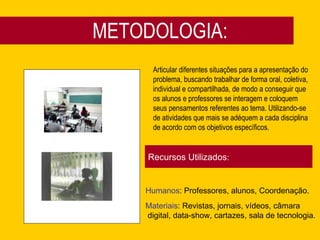 METODOLOGIA: Articular diferentes situações para a apresentação do problema, buscando trabalhar de forma oral, coletiva, individual e compartilhada, de modo a conseguir que os alunos e professores se interagem e coloquem seus pensamentos referentes ao tema. Utilizando-se de atividades que mais se adéquem a cada disciplina de acordo com os objetivos específicos.  Recursos Utilizados : Humanos : Professores, alunos, Coordenação.  Materiais : Revistas, jornais, vídeos, câmara digital, data-show, cartazes, sala de tecnologia.  