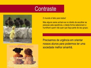 Contraste O mundo é feito para todos! Mas alguns seres acham-se no direito de escolher as pessoas pela aparência, e desta forma selecionam e humilham quem não quer que faça parte de seu grupo;  Precisamos de urgência em orientar nossos alunos para podermos ter uma sociedade melhor amanhã. 
