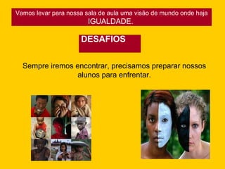 Vamos levar para nossa sala de aula uma visão de mundo onde haja IGUALDADE.  DESAFIOS Sempre iremos encontrar, precisamos preparar nossos alunos para enfrentar. 