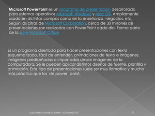 ALEJANDRA MONREAL IBARRA  ACTIVIDAD #1311Microsoft PowerPoint es un programa de presentación desarrollado para sistemas operativos Microsoft Windows y Mac OS. Ampliamente usado en distintos campos como en la enseñanza, negocios, etc. Según las cifras de Microsoft Corporation, cerca de 30 millones de presentaciones son realizadas con PowerPoint cada día. Forma parte de la suiteMicrosoft OfficeEs un programa diseñado para hacer presentaciones con texto esquematizado, fácil de entender, animaciones de texto e imágenes, imágenes prediseñadas o importadas desde imágenes de la computadora. Se le pueden aplicar distintos diseños de fuente, plantilla y animación. Este tipo de presentaciones suele ser muy llamativo y mucho más práctico que los  de power  point.