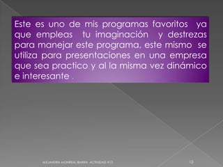 ALEJANDRA MONREAL IBARRA  ACTIVIDAD #1312Este es uno de mis programas favoritos  ya que empleas  tu imaginación  y destrezas para manejar este programa, este mismo  se utiliza para presentaciones en una empresa  que sea practico y al la misma vez dinámico e interesante .