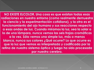 NO EXISTE ELCOLOR. Una cosa es que existan todas esas radiaciones en nuestro entorno (como realmente demuestra la ciencia y la experimentación cotidiana), y la otra es el funcionamiento del ojo humano y sus reacciones respecto a esas ondas de luz. Cuando miramos la luz, sea la solar o la de una lámpara, nunca vemos las seis frajas cromáticas a la vez. Sólo vemos una simple luz, más o menos blanca, nunca sus colores ¿Qué ocurre? Lo que ocurre es que la luz que vemos es interpretada y codificada por la retina de nuestro sistema óptico y luego ha sido procesada por nuestro cerebro. 2ALEJANDRA MONREAL IBARRA  ACTIVIDAD #13
