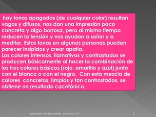 hay tonos apagados (de cualquier color) resultan vagos y difusos, nos dan una impresión poco concreta y algo borrosa, pero al mismo tiempo reducen la tensión y nos ayudan a soñar y a meditar. Estos tonos en algunas personas pueden parecer insípidos y crear apatía. Los colores intensos, llamativos y contrastados se producen básicamente al hacer la combinación de los tres colores básicos (rojo, amarillo y azul) junto con el blanco o con el negro.  Con esta mezcla de colores  concretos, limpios y tan contrastados, se obtiene un resultado cacofónico.3ALEJANDRA MONREAL IBARRA  ACTIVIDAD #13