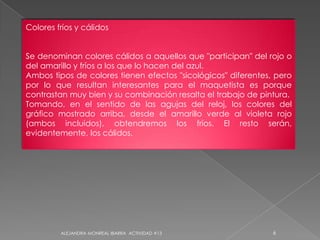 Colores fríos y cálidosSe denominan colores cálidos a aquellos que "participan" del rojo o del amarillo y fríos a los que lo hacen del azul.Ambos tipos de colores tienen efectos "sicológicos" diferentes, pero por lo que resultan interesantes para el maquetista es porque contrastan muy bien y su combinación resalta el trabajo de pintura.Tomando, en el sentido de las agujas del reloj, los colores del gráfico mostrado arriba, desde el amarillo verde al violeta rojo (ambos incluidos), obtendremos los fríos. El resto serán, evidentemente, los cálidos.6ALEJANDRA MONREAL IBARRA  ACTIVIDAD #13