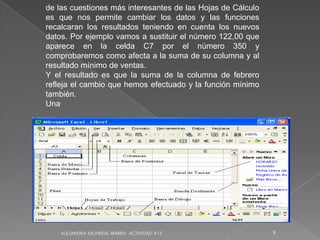 ALEJANDRA MONREAL IBARRA  ACTIVIDAD #139 de las cuestiones más interesantes de las Hojas de Cálculo es que nos permite cambiar los datos y las funciones recalcaran los resultados teniendo en cuenta los nuevos datos. Por ejemplo vamos a sustituir el número 122,00 que aparece en la celda C7 por el número 350 y comprobaremos como afecta a la suma de su columna y al resultado mínimo de ventas.Y el resultado es que la suma de la columna de febrero refleja el cambio que hemos efectuado y la función mínimo también.Una  