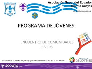 Asociación Scout del Ecuador
                                                                          Distrito Guayas
                                                                           www.scoutsguayas.org




                  PROGRAMA DE JÓVENES

                   I ENCUENTRO DE COMUNIDADES
                             ROVERS


“Educando a la juventud para jugar un rol constructivo en la sociedad.”
 
