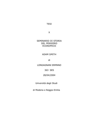 TESI



               X



   SEMINARIO DI STORIA
      DEL PENSIERO
       ECONOMICO



        ADAM SMITH

              di

   LONGAGNANI ERMNNO

           363 SES

         28/04/2004


  Università degli Studi


di Modena e Reggio Emilia
 