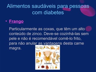Alimentos saudáveis para pessoas com diabetes Frango Particularmente as coxas, que têm um alto conteúdo de zinco. Deve-se cozinhá-las sem pele e não é recomendável comê-lo frito, para não anular as vantagens desta carne magra. 