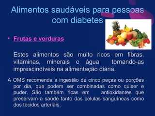 Alimentos saudáveis para pessoas com diabetes Frutas e verduras Estes alimentos são muito ricos em fibras, vitaminas, minerais e água  tornando-as imprescindíveis na alimentação diária.  A OMS recomenda a ingestão de cinco peças ou porções por dia, que podem ser combinadas como quiser e puder. São também ricas em  antioxidantes que preservam a saúde tanto das células sanguíneas como dos tecidos arteriais. 