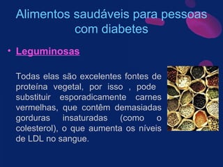Alimentos saudáveis para pessoas com diabetes Leguminosas Todas elas são excelentes fontes de proteína vegetal, por isso , pode  substituir esporadicamente carnes vermelhas, que contêm demasiadas gorduras insaturadas (como o colesterol), o que aumenta os níveis de LDL no sangue.  