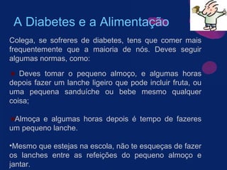 A Diabetes e a Alimentação Colega, se sofreres de diabetes, tens que comer mais frequentemente que a maioria de nós. Deves seguir algumas normas, como: Deves tomar o pequeno almoço, e algumas horas depois fazer um lanche ligeiro que pode incluir fruta, ou uma pequena sanduíche ou bebe mesmo qualquer coisa; Almoça e algumas horas depois é tempo de fazeres um pequeno lanche.  Mesmo que estejas na escola, não te esqueças de fazer os lanches entre as refeições do pequeno almoço e jantar.   