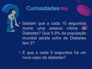Curiosidades Sabiam que a cada 10 segundos morre uma pessoa vítima de Diabetes? Que 5,9% da população mundial adulta sofre de Diabetes tipo 2? E que a cada 5 segundos há um novo caso de diabetes? 