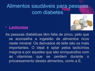Alimentos saudáveis para pessoas com diabetes Lacticínios As pessoas diabéticas têm falta de zinco, pelo que se aconselha a ingestão de alimentos ricos neste mineral. Os derivados de leite são os mais importantes. O ideal é optar pelos lacticínios magros e por aqueles que são enriquecidos com as vitaminas que se perdem durante o processamento destes alimentos, como a E.  