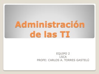 Administración
  de las TI

               EQUIPO 2
                 LSCA
    PROFE: CARLOS A. TORRES GASTELÚ
 