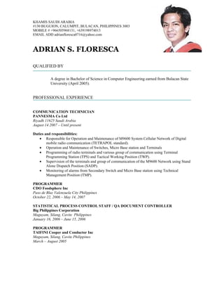 KHAMIS SAUDI ARABIA
#130 BUGUION, CALUMPIT, BULACAN, PHILIPPINES 3003
MOBILE # +966505968131, +639198974013
EMAIL ADD adrianfloresca0716@yahoo.com



ADRIAN S. FLORESCA

QUALIFIED BY

          A degree in Bachelor of Science in Computer Engineering earned from Bulacan State
          University (April 2005).


PROFESSIONAL EXPERIENCE


COMMUNICATION TECHNICIAN
PANNESMA Co Ltd
Riyadh 11625 Saudi Arabia
August 14 2007 – Until present

Duties and responsibilities:
   • Responsible for Operation and Maintenance of M9600 System Cellular Network of Digital
        mobile radio communication (TETRAPOL standard).
   • Operation and Maintenance of Switches, Micro Base station and Terminals
   • Programming of radio terminals and various group of communication using Terminal
        Programming Station (TPS) and Tactical Working Position (TWP).
   • Supervision of the terminals and group of communication of the M9600 Network using Stand
        Alone Dispatch Position (SADP).
   • Monitoring of alarms from Secondary Switch and Micro Base station using Technical
        Management Position (TMP).

PROGRAMMER
CDO Foodsphere Inc
Paso de Blaz Valenzuela City Philippines
October 22, 2006 – May 14, 2007

STATISTICAL PROCESS CONTROL STAFF / QA DOCUMENT CONTROLLER
Big Philippines Corporation
Maguyam, Silang, Cavite Philippines
January 16, 2006 – June 15, 2006

PROGRAMMER
TAIFINI Cooper and Conductor Inc
Maguyam, Silang, Cavite Philippines
March – August 2005
 