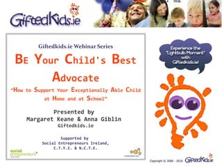 Giftedkids.ie Webinar Series

 BE Your Child's Best
       Advocate
“How to   Support Your Exceptionally Able Child
             at Home and at School”

             Presented by
     Margaret Keane & Anna Giblin
                  Giftedkids.ie

                    Supported by
            Social Entrepreneurs Ireland,
                 C.T.Y.I. & N.C.T.E.
 