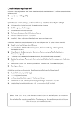 Qualifizierungsbedarf
a) Haben in den vergangenen zwei Jahren ältere Beschäftigte Ihres Betriebs an Qualifizierungsmaßnahmen
teilgenommen?
	 nein (weiter mit Frage 17c)
	 ja
b) Welche Ziele werden vorrangig bei der Qualifizierung von älteren Beschäftigten verfolgt?
	 Routinemäßige Auffrischung und Verbesserung des Wissens
	 Einführung neuer Technologien
	 Erhalt betrieblicher Leistungsträger
	 Sicherung der dauerhaften Weiterbeschäftigung
	 Wechsel auf einen anderen Arbeitsplatz
	 Ausgleich alters- oder gesundheitsbedingter Leistungsminderungen
c) Welchen Weiterbildungsbedarf sehen Sie bei Beschäftigten über 50 Jahre in Ihrem Betrieb?
	 Es gibt keine Beschäftigten über 50 Jahre.
	 Arbeitstechniken (Effektives Büromanagement, Wissensvermittlung, Zeitmanagement,
Projektplanung etc.)
	 Grundlagen in der Benutzung von Computern (Textverarbeitung, Tabellenkalkulation,
Internetnutzung etc.)
	 Spezielle Computerkenntnisse (Betriebssoftware, Programmierungstechniken etc.)
	 Soziale Kompetenzen (Teamarbeit, Kommunikationsfähigkeit, Konfliktmanagement, Moderation
etc.)
	 Gesundheit (Unfall- und Verletzungsprävention, Rückenschule, Stressbewältigung etc.)
	 Sonstige, und zwar_____________________________________________________________
d) Welchen zeitlichen Umfang sollten Qualifizierungsmaßnahmen für Ältere haben?
	 kurze Weiterbildungen (1-2 Tage)
	 5-10 tägige Maßnahmen
	 umfassendere Qualifizierungen (4 Wochen und länger)
	 Selbstlernkurse (z.B. arbeitsbegleitendes eigenständiges Lernen am Computer)
	 regelmäßige kurze Weiterbildungen (z.B. 1x wöchentlich für 2 Stunden)
Vielen Dank, dass Sie sich die Zeit genommen haben, an der Befragung teilzunehmen!
Bitte schicken Sie uns den ausgefüllten Fragebogen mit dem vorbereiteten Umschlag zu.
Das Porto wird von uns übernommen.
 