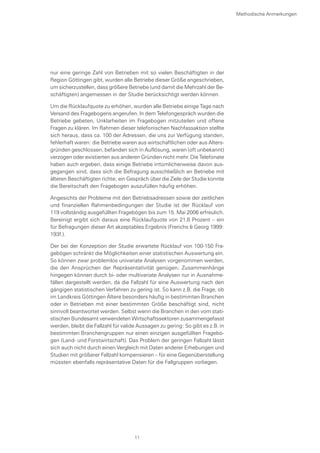 nur eine geringe Zahl von Betrieben mit so vielen Beschäftigten in der
Region Göttingen gibt, wurden alle Betriebe dieser Größe angeschrieben,
um sicherzustellen, dass größere Betriebe (und damit die Mehrzahl der Be-
schäftigten) angemessen in der Studie berücksichtigt werden können.
Um die Rücklaufquote zu erhöhen, wurden alle Betriebe einige Tage nach
Versand des Fragebogens angerufen. In dem Telefongespräch wurden die
Betriebe gebeten, Unklarheiten im Fragebogen mitzuteilen und offene
Fragen zu klären. Im Rahmen dieser telefonischen Nachfassaktion stellte
sich heraus, dass ca. 100 der Adressen, die uns zur Verfügung standen,
fehlerhaft waren: die Betriebe waren aus wirtschaftlichen oder aus Alters-
gründen geschlossen, befanden sich in Auflösung, waren (oft unbekannt)
verzogen oder existierten aus anderen Gründen nicht mehr. Die Telefonate
haben auch ergeben, dass einige Betriebe irrtümlicherweise davon aus-
gegangen sind, dass sich die Befragung ausschließlich an Betriebe mit
älteren Beschäftigten richte; ein Gespräch über die Ziele der Studie konnte
die Bereitschaft den Fragebogen auszufüllen häufig erhöhen.
Angesichts der Probleme mit den Betriebsadressen sowie der zeitlichen
und finanziellen Rahmenbedingungen der Studie ist der Rücklauf von
119 vollständig ausgefüllten Fragebögen bis zum 15. Mai 2006 erfreulich.
Bereinigt ergibt sich daraus eine Rücklaufquote von 21,6 Prozent – ein
für Befragungen dieser Art akzeptables Ergebnis (Frerichs & Georg 1999:
193f.).
Der bei der Konzeption der Studie erwartete Rücklauf von 100-150 Fra-
gebögen schränkt die Möglichkeiten einer statistischen Auswertung ein.
So können zwar problemlos univariate Analysen vorgenommen werden,
die den Ansprüchen der Repräsentativität genügen; Zusammenhänge
hingegen können durch bi- oder multivariate Analysen nur in Ausnahme-
fällen dargestellt werden, da die Fallzahl für eine Auswertung nach den
gängigen statistischen Verfahren zu gering ist. So kann z.B. die Frage, ob
im Landkreis Göttingen Ältere besonders häufig in bestimmten Branchen
oder in Betrieben mit einer bestimmten Größe beschäftigt sind, nicht
sinnvoll beantwortet werden. Selbst wenn die Branchen in den vom stati-
stischen Bundesamt verwendeten Wirtschaftssektoren zusammengefasst
werden, bleibt die Fallzahl für valide Aussagen zu gering: So gibt es z.B. in
bestimmten Branchengruppen nur einen einzigen ausgefüllten Fragebo-
gen (Land- und Forstwirtschaft). Das Problem der geringen Fallzahl lässt
sich auch nicht durch einen Vergleich mit Daten anderer Erhebungen und
Studien mit größerer Fallzahl kompensieren – für eine Gegenüberstellung
müssten ebenfalls repräsentative Daten für die Fallgruppen vorliegen.
Methodische Anmerkungen
11
 