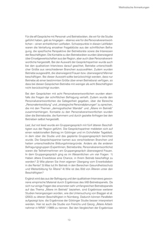 Für die elf Gespräche mit Personal- und Betriebsräten, die wir für die Studie
geführt haben, gab es hingegen – ebenso wie für die Personalverantwort-
lichen – einen einheitlichen Leitfaden. Schwerpunkte in diesen Leitfäden
waren die Vertiefung einzelner Frageblöcke aus der schriftlichen Befra-
gung, die spezifische Perspektive der Betriebsräte sowie die Interessen
der Beschäftigten. Die Kontakte zu den Betriebsräten wurden überwiegend
über Einzelgewerkschaften aus der Region, aber auch über Personalverant-
wortliche hergestellt. Bei der Auswahl der Gesprächspartner wurde auch
bei den qualitativen Interviews darauf geachtet, Betriebe unterschiedli-
cher Größe aus verschiedenen Branchen auszuwählen. Zudem wurden
Betriebe ausgewählt, die überwiegend Frauen bzw. überwiegend Männer
beschäftigen. Bei dieser Auswahl sollte berücksichtigt werden, dass nur
Betriebe ab einer bestimmten Größe über einen Betriebsrat verfügen, so
dass bei diesen Gesprächen Betriebe mit weniger als acht Beschäftigten
nicht berücksichtigt wurden.
Bei den Gesprächen mit acht Personalverantwortlichen wurden eben-
falls die Fragen der schriftlichen Befragung vertieft. Zudem wurde den
Personalverantwortlichen die Gelegenheit gegeben, über die Bereiche
„Personalentwicklung“ und „strategische Personalplanungen“ zu sprechen,
die mit den Themen „demografischer Wandel“ und „Ältere im Betrieb“
zusammenhängen. Kontakte zu den Personalverantwortlichen wurden
über die Betriebsräte, die Kammern und durch gezielte Anfragen bei den
Betrieben selbst hergestellt.
Last, but not least wurde ein Gruppengespräch mit fünf älteren Beschäf-
tigten aus der Region geführt. Die Gesprächspartner meldeten sich auf
einen redaktionellen Beitrag im Göttinger und im Eichsfelder Tageblatt,
in dem über die Studie und das geplante Gruppengespräch berichtet
wurde. Die Gesprächspartner kamen aus verschiedenen Branchen und
hatten unterschiedliche Bildungshintergründe. Anders als die anderen
Befragungsgruppen (ExpertInnen, Betriebsräte, Personalverantwortliche)
waren die TeilnehmerInnen am Gruppengespräch überwiegend Frauen.
In dem Gruppengespräch ging es im Wesentlichen um vier Fragen: 1)
Haben ältere Erwerblose eine Chance, in Ihrem Betrieb beschäftigt zu
werden? 2) Wie planen Sie ihren eigenen Übergang vom Erwerbsleben
in die Rente? 3) Was tut Ihr Betrieb in den Bereichen Gesundheitsschutz
und Weiterbildung für Ältere? 4) Wie ist das Bild von Älteren unter den
Beschäftigten?
Ergänzt wird das aus der Befragung und den qualitativen Interviews gewon-
nene empirische Material durch Ergebnisse des IAB-Betriebspanels. Da
sich nur einige Fragen des ansonsten sehr umfangreichen Betriebspanels
auf das Thema „Ältere im Betrieb“ beziehen, sind Ergebnisse weiterer
Studien herangezogen worden, wie die Untersuchung von Biagger et al.
(2003) zu älteren Beschäftigten in Nürnberg. Dadurch können Parallelen
aufgezeigt bzw. die Ergebnisse der Göttinger Studie besser interpretiert
werden. Hier ist auch die Studie von Frerichs und Georg „Ältere Arbeit-
nehmer in NRW“ (1999) zu nennen. Bei den Vergleichen der Ergebnisse
Methodische Anmerkungen
13
 