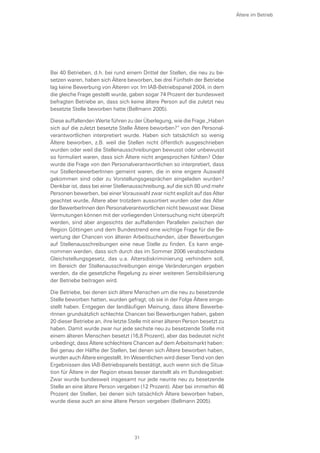 Bei 40 Betrieben, d.h. bei rund einem Drittel der Stellen, die neu zu be-
setzen waren, haben sich Ältere beworben, bei drei Fünfteln der Betriebe
lag keine Bewerbung von Älteren vor. Im IAB-Betriebspanel 2004, in dem
die gleiche Frage gestellt wurde, gaben sogar 74 Prozent der bundesweit
befragten Betriebe an, dass sich keine ältere Person auf die zuletzt neu
besetzte Stelle beworben hatte (Bellmann 2005).
Diese auffallenden Werte führen zu der Überlegung, wie die Frage „Haben
sich auf die zuletzt besetzte Stelle Ältere beworben?“ von den Personal-
verantwortlichen interpretiert wurde. Haben sich tatsächlich so wenig
Ältere beworben, z.B. weil die Stellen nicht öffentlich ausgeschrieben
wurden oder weil die Stellenausschreibungen bewusst oder unbewusst
so formuliert waren, dass sich Ältere nicht angesprochen fühlten? Oder
wurde die Frage von den Personalverantwortlichen so interpretiert, dass
nur StellenbewerberInnen gemeint waren, die in eine engere Auswahl
gekommen sind oder zu Vorstellungsgesprächen eingeladen wurden?
Denkbar ist, dass bei einer Stellenausschreibung, auf die sich 80 und mehr
Personen bewerben, bei einer Vorauswahl zwar nicht explizit auf das Alter
geachtet wurde, Ältere aber trotzdem aussortiert wurden oder das Alter
der BewerberInnen den Personalverantwortlichen nicht bewusst war. Diese
Vermutungen können mit der vorliegenden Untersuchung nicht überprüft
werden, sind aber angesichts der auffallenden Parallelen zwischen der
Region Göttingen und dem Bundestrend eine wichtige Frage für die Be-
wertung der Chancen von älteren Arbeitsuchenden, über Bewerbungen
auf Stellenausschreibungen eine neue Stelle zu finden. Es kann ange-
nommen werden, dass sich durch das im Sommer 2006 verabschiedete
Gleichstellungsgesetz, das u.a. Altersdiskriminierung verhindern soll,
im Bereich der Stellenausschreibungen einige Veränderungen ergeben
werden, da die gesetzliche Regelung zu einer weiteren Sensibilisierung
der Betriebe beitragen wird.
Die Betriebe, bei denen sich ältere Menschen um die neu zu besetzende
Stelle beworben hatten, wurden gefragt, ob sie in der Folge Ältere einge-
stellt haben. Entgegen der landläufigen Meinung, dass ältere Bewerbe-
rInnen grundsätzlich schlechte Chancen bei Bewerbungen haben, gaben
20 dieser Betriebe an, ihre letzte Stelle mit einer älteren Person besetzt zu
haben. Damit wurde zwar nur jede sechste neu zu besetzende Stelle mit
einem älteren Menschen besetzt (16,8 Prozent), aber das bedeutet nicht
unbedingt, dass Ältere schlechtere Chancen auf dem Arbeitsmarkt haben:
Bei genau der Hälfte der Stellen, bei denen sich Ältere beworben haben,
wurden auch Ältere eingestellt. Im Wesentlichen wird dieser Trend von den
Ergebnissen des IAB-Betriebspanels bestätigt, auch wenn sich die Situa-
tion für Ältere in der Region etwas besser darstellt als im Bundesgebiet:
Zwar wurde bundesweit insgesamt nur jede neunte neu zu besetzende
Stelle an eine ältere Person vergeben (12 Prozent). Aber bei immerhin 46
Prozent der Stellen, bei denen sich tatsächlich Ältere beworben haben,
wurde diese auch an eine ältere Person vergeben (Bellmann 2005).
Ältere im Betrieb
31
 