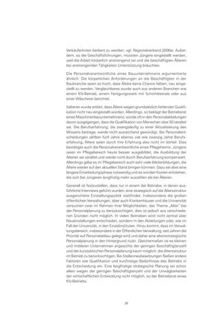 VerkäuferInnen bedient zu werden; vgl. Regionalverband 2006a). Außer-
dem, so die Geschäftsführungen, müssten Jüngere eingestellt werden,
weil die Arbeit körperlich anstrengend sei und die beschäftigten Älteren
bei anstrengenden Tätigkeiten Unterstützung bräuchten.
Die Personalverantwortliche eines Bauunternehmens argumentierte
ähnlich. Die körperlichen Anforderungen an die Beschäftigten in der
Baubranche seien so hoch, dass Ältere keine Chance hätten, neu einge-
stellt zu werden. Vergleichbares wurde auch aus anderen Branchen wie
einem Kfz-Betrieb, einem Fertigungswerk mit Schichtbetrieb oder aus
einer Wäscherei berichtet.
Seltener wurde erklärt, dass Ältere wegen grundsätzlich fehlender Qualifi-
kation nicht neu eingestellt würden. Allerdings, so beklagt der Betriebsrat
eines Maschinenbauunternehmens, würde oft in den Personalabteilungen
davon ausgegangen, dass die Qualifikation von Menschen über 50 veraltet
sei. Die Berufserfahrung, die zwangsläufig zu einer Aktualisierung des
Wissens beitrage, werde nicht ausreichend gewürdigt. Bei Personalent-
scheidungen zählten fünf Jahre ebenso viel wie zwanzig Jahre Berufs-
erfahrung, Ältere seien durch ihre Erfahrung also nicht im Vorteil. Dies
bestätigte auch die Personalverantwortliche eines Pflegeheims: Jüngere
seien im Pflegebereich heute besser ausgebildet, die Ausbildung der
Älteren sei veraltet und werde nicht durch Berufserfahrung kompensiert.
Allerdings gäbe es im Pflegebereich auch sehr viele Weiterbildungen, die
Ältere wieder auf den aktuellen Stand bringen könnten. Dazu sei aber eine
längere Einarbeitungsphase notwendig und es würden Kosten entstehen,
die sich bei Jüngeren langfristig mehr auszahlen als bei Älteren.
Generell ist festzustellen, dass nur in einem der Betriebe, in denen aus-
führliche Interviews geführt wurden, eine strategisch auf die Altersstruktur
ausgerichtete Einstellungspolitik stattfindet. Insbesondere die großen
öffentlichen Verwaltungen, aber auch Krankenhäuser und die Universität
versuchen zwar im Rahmen ihrer Möglichkeiten, das Thema „Alter“ bei
der Personalplanung zu berücksichtigen, dies ist jedoch aus verschiede-
nen Gründen nicht möglich. In vielen Betrieben wird nicht zentral über
Neueinstellungen entschieden, sondern in den Abteilungen oder, wie im
Fall der Universität, in den Einzelinstituten. Hinzu kommt, dass im Verwal-
tungsbereich, insbesondere in der Öffentlichen Verwaltung, seit Jahren die
Priorität auf Personalabbau gelegt wird und daher eine altersstrategische
Personalplanung in den Hintergrund rückt. Gleichermaßen ist es kleinen
und mittleren Unternehmen angesichts der geringen Beschäftigtenzahl
und der kurzzyklischen Personalplanung kaum möglich, die Altersstruktur
im Betrieb zu berücksichtigen. Bei Stellenneubesetzungen fließen andere
Faktoren wie Qualifikation und kurzfristige Bedürfnisse des Betriebs in
die Entscheidung ein. Eine langfristige strategische Planung sei schon
allein wegen der geringen Beschäftigtenzahl und der Unwägbarkeiten
der wirtschaftlichen Entwicklung nicht möglich, so der Betriebsrat eines
Kfz-Betriebs.
36
 