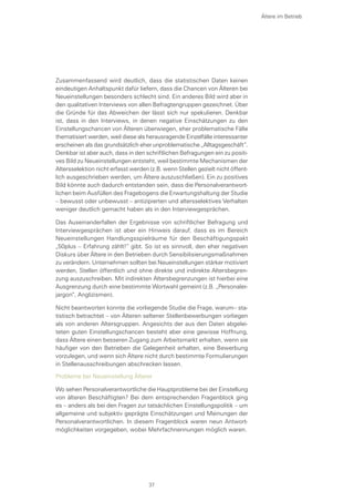 Zusammenfassend wird deutlich, dass die statistischen Daten keinen
eindeutigen Anhaltspunkt dafür liefern, dass die Chancen von Älteren bei
Neueinstellungen besonders schlecht sind. Ein anderes Bild wird aber in
den qualitativen Interviews von allen Befragtengruppen gezeichnet. Über
die Gründe für das Abweichen der lässt sich nur spekulieren. Denkbar
ist, dass in den Interviews, in denen negative Einschätzungen zu den
Einstellungschancen von Älteren überwiegen, eher problematische Fälle
thematisiert werden, weil diese als herausragende Einzelfälle interessanter
erscheinen als das grundsätzlich eher unproblematische „Alltagsgeschäft“.
Denkbar ist aber auch, dass in den schriftlichen Befragungen ein zu positi-
ves Bild zu Neueinstellungen entsteht, weil bestimmte Mechanismen der
Altersselektion nicht erfasst werden (z.B. wenn Stellen gezielt nicht öffent-
lich ausgeschrieben werden, um Ältere auszuschließen). Ein zu positives
Bild könnte auch dadurch entstanden sein, dass die Personalverantwort-
lichen beim Ausfüllen des Fragebogens die Erwartungshaltung der Studie
– bewusst oder unbewusst – antizipierten und altersselektives Verhalten
weniger deutlich gemacht haben als in den Interviewgesprächen.
Das Auseinanderfallen der Ergebnisse von schriftlicher Befragung und
Interviewgesprächen ist aber ein Hinweis darauf, dass es im Bereich
Neueinstellungen Handlungsspielräume für den Beschäftigungspakt
„50plus – Erfahrung zählt!“ gibt. So ist es sinnvoll, den eher negativen
Diskurs über Ältere in den Betrieben durch Sensibilisierungsmaßnahmen
zu verändern. Unternehmen sollten bei Neueinstellungen stärker motiviert
werden, Stellen öffentlich und ohne direkte und indirekte Altersbegren-
zung auszuschreiben. Mit indirekten Altersbegrenzungen ist hierbei eine
Ausgrenzung durch eine bestimmte Wortwahl gemeint (z.B. „Personaler-
jargon“, Anglizismen).
Nicht beantworten konnte die vorliegende Studie die Frage, warum– sta-
tistisch betrachtet – von Älteren seltener Stellenbewerbungen vorliegen
als von anderen Altersgruppen. Angesichts der aus den Daten abgelei-
teten guten Einstellungschancen besteht aber eine gewisse Hoffnung,
dass Ältere einen besseren Zugang zum Arbeitsmarkt erhalten, wenn sie
häufiger von den Betrieben die Gelegenheit erhalten, eine Bewerbung
vorzulegen, und wenn sich Ältere nicht durch bestimmte Formulierungen
in Stellenausschreibungen abschrecken lassen.
Probleme bei Neueinstellung Älterer
Wo sehen Personalverantwortliche die Hauptprobleme bei der Einstellung
von älteren Beschäftigten? Bei dem entsprechenden Fragenblock ging
es – anders als bei den Fragen zur tatsächlichen Einstellungspolitik – um
allgemeine und subjektiv geprägte Einschätzungen und Meinungen der
Personalverantwortlichen. In diesem Fragenblock waren neun Antwort-
möglichkeiten vorgegeben, wobei Mehrfachnennungen möglich waren.
Ältere im Betrieb
37
 