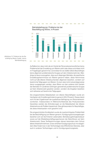 Auffallend ist, dass mehr als ein Viertel der Personalverantwortlichen keine
Probleme bei der Einstellung von Älteren sieht oder diese zumindest nicht
im Fragebogen genannt hat. Zumindest für sie stellen ältere Beschäftigte
keine allgemein problematische Gruppe auf dem Arbeitsmarkt dar. Aller-
dings ist davon auszugehen, dass auch diejenigen Betriebe, die spezifische
Einstellungshemmnisse von Älteren genannt haben, diese Hemmnisse
nicht auf alle älteren Arbeitsuchenden allgemein beziehen, sondern auf
bestimmte Teilgruppen von Älteren. Es kann also nicht notwendigerweise
davon ausgegangen werden, dass Ältere von den anderen drei Vierteln
der Betriebe im Landkreis Göttingen generell als problematische Gruppe
auf dem Arbeitsmarkt gesehen werden, sondern die Angaben beziehen
sich teilweise auf bestimmte Teilgruppen.
Die eingeschränkte Belastbarkeit von älteren Beschäftigten wurde am
häufigsten als Einstellungshindernis genannt (25,2 Prozent). Dieses deckt
sich mit den Ergebnissen der qualitativen Befragung von Personalverant-
wortlichen. Insbesondere im Mehrschichtbetrieb des Produzierenden
Gewerbes werden die Anforderungen an die Belastbarkeit der älteren
Arbeitnehmer als Problem bezeichnet. Dies gilt besonders für Beschäftigte,
die diese Arbeitszeiten nicht gewöhnt sind.
Die eingeschränkte Kündbarkeit wurde als zweitwichtigstes Problemfeld
bei der Beschäftigung von Älteren genannt. Kündigungsschutzregelungen
beziehen sich auf die Kriterien Lebensalter, Betriebszugehörigkeitsdauer
sowie auf die Wiederbeschäftigungschancen der Betroffenen auf dem
Arbeitsmarkt. Diese Tarifbestimmungen dienen besonders dem Schutz
älterer ArbeitnehmerInnen. Einen erhöhten Kündigungsschutz mit steigen-
dem Alter findet man in den Tarifverträgen des Öffentlichen Dienstes, aber
auch in anderen Tarifverträgen und im Kündigungsschutzgesetz.
Abbildung 14: Probleme bei der Be-
schäftigung Älterer, Quelle: interne
Betriebsbefragung
38
 