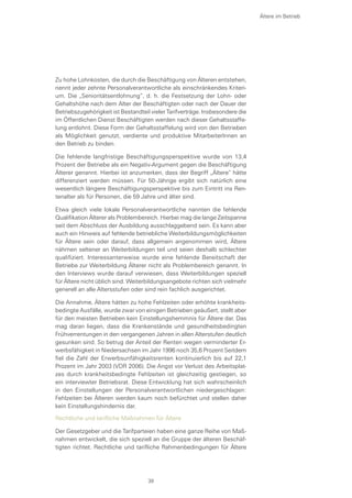 Zu hohe Lohnkosten, die durch die Beschäftigung von Älteren entstehen,
nennt jeder zehnte Personalverantwortliche als einschränkendes Kriteri-
um. Die „Senioritätsentlohnung“, d. h. die Festsetzung der Lohn- oder
Gehaltshöhe nach dem Alter der Beschäftigten oder nach der Dauer der
Betriebszugehörigkeit ist Bestandteil vieler Tarifverträge. Insbesondere die
im Öffentlichen Dienst Beschäftigten werden nach dieser Gehaltsstaffe-
lung entlohnt. Diese Form der Gehaltsstaffelung wird von den Betrieben
als Möglichkeit genutzt, verdiente und produktive MitarbeiterInnen an
den Betrieb zu binden.
Die fehlende langfristige Beschäftigungsperspektive wurde von 13,4
Prozent der Betriebe als ein Negativ-Argument gegen die Beschäftigung
Älterer genannt. Hierbei ist anzumerken, dass der Begriff „Ältere“ hätte
differenziert werden müssen. Für 50-Jährige ergibt sich natürlich eine
wesentlich längere Beschäftigungsperspektive bis zum Eintritt ins Ren-
tenalter als für Personen, die 59 Jahre und älter sind.
Etwa gleich viele lokale Personalverantwortliche nannten die fehlende
Qualifikation Älterer als Problembereich. Hierbei mag die lange Zeitspanne
seit dem Abschluss der Ausbildung ausschlaggebend sein. Es kann aber
auch ein Hinweis auf fehlende betriebliche Weiterbildungsmöglichkeiten
für Ältere sein oder darauf, dass allgemein angenommen wird, Ältere
nähmen seltener an Weiterbildungen teil und seien deshalb schlechter
qualifiziert. Interessanterweise wurde eine fehlende Bereitschaft der
Betriebe zur Weiterbildung Älterer nicht als Problembereich genannt. In
den Interviews wurde darauf verwiesen, dass Weiterbildungen speziell
für Ältere nicht üblich sind. Weiterbildungsangebote richten sich vielmehr
generell an alle Altersstufen oder sind rein fachlich ausgerichtet.
Die Annahme, Ältere hätten zu hohe Fehlzeiten oder erhöhte krankheits-
bedingte Ausfälle, wurde zwar von einigen Betrieben geäußert, stellt aber
für den meisten Betrieben kein Einstellungshemmnis für Ältere dar. Das
mag daran liegen, dass die Krankenstände und gesundheitsbedingten
Frühverrentungen in den vergangenen Jahren in allen Alterstufen deutlich
gesunken sind. So betrug der Anteil der Renten wegen verminderter Er-
werbsfähigkeit in Niedersachsen im Jahr 1996 noch 35,6 Prozent Seitdem
fiel die Zahl der Erwerbsunfähigkeitsrenten kontinuierlich bis auf 22,1
Prozent im Jahr 2003 (VDR 2006). Die Angst vor Verlust des Arbeitsplat-
zes durch krankheitsbedingte Fehlzeiten ist gleichzeitig gestiegen, so
ein interviewter Betriebsrat. Diese Entwicklung hat sich wahrscheinlich
in den Einstellungen der Personalverantwortlichen niedergeschlagen:
Fehlzeiten bei Älteren werden kaum noch befürchtet und stellen daher
kein Einstellungshindernis dar.
Rechtliche und tarifliche Maßnahmen für Ältere
Der Gesetzgeber und die Tarifparteien haben eine ganze Reihe von Maß-
nahmen entwickelt, die sich speziell an die Gruppe der älteren Beschäf-
tigten richtet. Rechtliche und tarifliche Rahmenbedingungen für Ältere
Ältere im Betrieb
39
 
