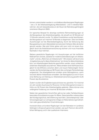 können unterschieden werden in unmittelbare altersbezogene Regelungen
- wie z. B. die Arbeitszeitregelung (Altersteilzeit) - und in indirekte Maß-
nahmen, die sich beispielsweise an der Dauer der Betriebszugehörigkeit
orientieren (Bispinck 2002).
Ein typisches Beispiel für derartige rechtliche Rahmenbedingungen ist
die Bezugsdauer des Arbeitslosengeldes, die aktuell von 32 Monate auf
12 Monate reduziert wurde. Für ältere Erwerbslose wurde beschlossen,
die Bezugsdauer auf maximal 18 Monate zu begrenzen. Dies hat direkte
Auswirkungen auf die Altersteilzeitregelung. Durch die Verkürzung des
Bezugszeitraums kann Altersteilzeit erst ab einem höheren Alter als bisher
genutzt werden. Wer jetzt früher gehen will, kann nicht mit einem Aus-
gleich durch die Arbeitslosenversicherung rechnen und muss finanzielle
Nachteile in Kauf nehmen.
Weitere gesetzliche Regelungen mit Auswirkungen auf die tariflichen
Maßnahmen sind die „Gesetze für moderne Dienstleistungen am Arbeits-
markt“ und die „Reformen am Arbeitsmarkt“. Mit ersterer soll durch eine
„Entgeltsicherung für ältere Arbeitnehmer“ ein Anreiz für ältere Arbeitslose
bzw. von Arbeitslosigkeit Bedrohte geschaffen werden, einen schlechter
entlohnten Arbeitsplatz anzunehmen. Ältere erhalten einen 50-Prozent-Aus-
gleich für die Differenz zwischen altem und neuem Nettoentgelt. Ferner
werden die Rentenbeiträge auf 90 Prozent des vorherigen Rentenbeitrags
aufgestockt. Die ArbeitgeberInnen erhalten einen Beitragsbonus, wenn
sie einen älteren Arbeitslosen einstellen. Der Beitragsbonus wird in Form
einer Befreiung vom Beitrag zur Arbeitslosenversicherung gewährt (3,25
Prozent des Bruttolohns).
Zudem wurden die Eingliederungszuschüsse neu geordnet. Für maximal
ein Jahr werden Zuschüsse für Personen mit Vermittlungshemmnissen in
Höhe von 50 Prozent des Arbeitsentgeltes geleistet. Ältere können eine
verlängerte Förderung von maximal 36 Monaten erhalten.
Neben den gesetzlichen Vorschriften gibt es bei vielen Tarifabschlüssen
besondere Schutzbestimmungen für Ältere. Diese betreffen insbesondere
den Kündigungsschutz, die Entlohnung nach dem „Senioritätsprinzip“ oder
Schutzregelungen zur Lohngarantie infolge von Rationalisierungsmaßnah-
men oder gesundheitlichen Einschränkungen.
Inwieweit diese und andere Regelungen von den Betrieben im Landkreis
Göttingen in Anspruch genommen werden, war auch Thema in der schrift-
lichen Befragung und in den qualitativen Interviews.
40
 