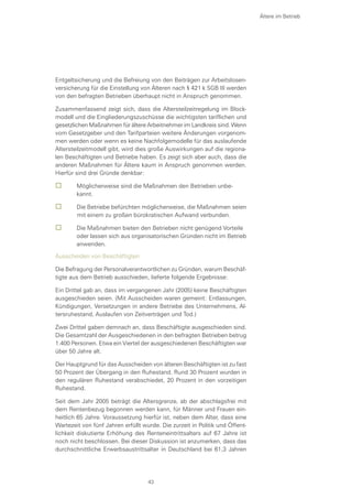 Entgeltsicherung und die Befreiung von den Beiträgen zur Arbeitslosen-
versicherung für die Einstellung von Älteren nach § 421 k SGB III werden
von den befragten Betrieben überhaupt nicht in Anspruch genommen.
Zusammenfassend zeigt sich, dass die Altersteilzeitregelung im Block-
modell und die Eingliederungszuschüsse die wichtigsten tariflichen und
gesetzlichen Maßnahmen für ältere Arbeitnehmer im Landkreis sind. Wenn
vom Gesetzgeber und den Tarifparteien weitere Änderungen vorgenom-
men werden oder wenn es keine Nachfolgemodelle für das auslaufende
Altersteilzeitmodell gibt, wird dies große Auswirkungen auf die regiona-
len Beschäftigten und Betriebe haben. Es zeigt sich aber auch, dass die
anderen Maßnahmen für Ältere kaum in Anspruch genommen werden.
Hierfür sind drei Gründe denkbar:
	 Möglicherweise sind die Maßnahmen den Betrieben unbe-	
	 kannt.
	 	Die Betriebe befürchten möglicherweise, die Maßnahmen seien
mit einem zu großen bürokratischen Aufwand verbunden.
	 	Die Maßnahmen bieten den Betrieben nicht genügend Vorteile 	
	 oder lassen sich aus organisatorischen Gründen nicht im Betrieb
	 anwenden.
Ausscheiden von Beschäftigten
Die Befragung der Personalverantwortlichen zu Gründen, warum Beschäf-
tigte aus dem Betrieb ausschieden, lieferte folgende Ergebnisse:
Ein Drittel gab an, dass im vergangenen Jahr (2005) keine Beschäftigten
ausgeschieden seien. (Mit Ausscheiden waren gemeint: Entlassungen,
Kündigungen, Versetzungen in andere Betriebe des Unternehmens, Al-
tersruhestand, Auslaufen von Zeitverträgen und Tod.)
Zwei Drittel gaben demnach an, dass Beschäftigte ausgeschieden sind.
Die Gesamtzahl der Ausgeschiedenen in den befragten Betrieben betrug
1.400 Personen. Etwa ein Viertel der ausgeschiedenen Beschäftigten war
über 50 Jahre alt.
Der Hauptgrund für das Ausscheiden von älteren Beschäftigten ist zu fast
50 Prozent der Übergang in den Ruhestand. Rund 30 Prozent wurden in
den regulären Ruhestand verabschiedet, 20 Prozent in den vorzeitigen
Ruhestand.
Seit dem Jahr 2005 beträgt die Altersgrenze, ab der abschlagsfrei mit
dem Rentenbezug begonnen werden kann, für Männer und Frauen ein-
heitlich 65 Jahre. Voraussetzung hierfür ist, neben dem Alter, dass eine
Wartezeit von fünf Jahren erfüllt wurde. Die zurzeit in Politik und Öffent-
lichkeit diskutierte Erhöhung des Renteneintrittsalters auf 67 Jahre ist
noch nicht beschlossen. Bei dieser Diskussion ist anzumerken, dass das
durchschnittliche Erwerbsaustrittsalter in Deutschland bei 61,3 Jahren
Ältere im Betrieb
43
 