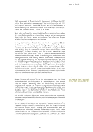 2003 bundesweit für Frauen bei 49,2 Jahren und für Männer bei 50,7
Jahren. Das Renteneintrittsalter wegen Erwerbsminderung ist seit 1993
kontinuierlich gesunken, sowohl bei Frauen, als auch bei Männern. In
Deutschland lag das Renteneintrittsalter 1993 bei Frauen noch bei 51,3
Jahren, bei Männern bei 53,3 Jahren (VDR 2006).
Nicht zuletzt aufgrund des unterschiedlichen Renteneintrittsalters ergeben
sich geschlechtsspezifische Unterschiede sowohl bei den Altersrenten
als auch bei den Renten wegen verminderter Erwerbsfähigkeit. Frauen
beziehen deutlich weniger Rente als Männer.
Es zeigt sich in diesem Kapitel, dass bei der Altersgruppe der 50- bis
65-Jährigen ein Jobwechsel durch Kündigung oder Auslaufen eines
Vertrages fast genauso häufig ist wie der Übergang in die Rente. Es ist
nahe liegend, dass sich dieses Bild ändert, wenn nur die Altersgruppe
der 60-bis-65-Jährigen betrachtet wird. Sie verlassen überwiegend den
Betrieb, weil sie in Rente gehen. Dabei ist das Erreichen des gesetzlichen
Renteneintrittsalters von 65 Jahren nicht der Regelfall; mehr ältere Men-
schen gehen immer noch vorzeitig in Rente. Abzuwarten bleibt daher, wie
sich die geplante Anhebung des Regelrenteneintrittsalters auf 67 Jahre
und die damit angestrebte Verlängerung der Lebensarbeitszeit auswirken
wird – insbesondere wenn parallel dazu die Möglichkeiten für eine Alter-
steilzeit eingeschränkt werden. Denkbar wäre, dass zukünftig die Zahl
der Frühverrentungen durch Erwerbsminderung ansteigen wird. In den
Interviews wurde dies jedenfalls sowohl von Personverantwortlichen als
auch von Betriebsräten und Beschäftigten befürchtet.
Neben Prävention (Schutz vor Verlust des Arbeitsplatzes) und Integration
(Wiedereinstieg in den Arbeitsmarkt) ist „Sensibilisierung“ eines der drei
Ziele von „50plus – Erfahrung zählt!“ zur Verbesserung der Beschäfti-
gungssituation Älterer. Mit Sensibilisierungsmaßnahmen in Betrieben
soll erreicht werden, dass Vorbehalte gegenüber Menschen ab 50 Jahre
abgebaut werden und die Stärken von älteren Beschäftigten bei Perso-
nalentscheidungen mehr berücksichtigt werden.
Gibt es aber überhaupt Vorbehalte gegen ältere Menschen im Betrieb?
Welche Einstellungen haben Personalverantwortliche gegenüber älteren
Beschäftigten?
Um sehr allgemein gehaltene und spekulative Aussagen zu diesem The-
ma zu vermeiden, wurde im Fragebogen nur nach den derzeit im Betrieb
beschäftigten Älteren gefragt. Entsprechend konnten hierauf auch nur
die 96 Betriebe antworten, die selbst Ältere beschäftigen. Auf die Frage,
welche Aussagen auf Ältere im Betrieb zutreffen, waren die folgenden
Antwortmöglichkeiten vorgegeben: „Sie haben viel Erfahrung“, „Sie haben
Ältere im Betrieb
Subjektive Einstellungen
zu älteren Beschäftigten
45
 