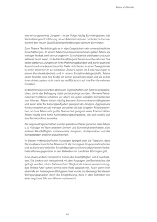 wie lernungewohnte Jüngere – in der Folge häufig Schwierigkeiten, bei
Veränderungen (Einführung neuer Arbeitsstrukturen, technische Innova-
tionen) den neuen Qualifikationsanforderungen gerecht zu werden.
Zum Thema Flexibilität gab es in den Gesprächen sehr unterschiedliche
Einschätzungen. In einem Maschinenbauunternehmen galten Ältere als
weniger flexibel, weil sie nur ungern im Schichtbetrieb arbeiteten und auch
seltener bereit seien, im Außendienst längere Reisen zu unternehmen. Sie
seien stärker als Jüngere an ihren Wohnort gebunden und daher auch bei
Aussicht auf eine besser bezahlte Stelle nicht bereit, in einen Zweigbetrieb
in einen anderen Ort zu wechseln. Anders waren die Einschätzungen in
einem Handwerksbetrieb und in einem Einzelhandelsgeschäft. Ältere
seien flexibler, weil ihre Kinder oft schon erwachsen seien und sie so bei
ihren Arbeitszeiten nicht mehr so viel Rücksicht auf ihre Familie nehmen
müssten.
In den Interviews wurden aber auch Eigenschaften von Älteren angespro-
chen, die in der Befragung nicht berücksichtigt wurden. Mehrere Perso-
nalverantwortliche schätzen vor allem die guten sozialen Kompetenzen
von Älteren. Ältere hätten häufig bessere Kommunikationsfähigkeiten
und seien eher für Leitungsaufgaben geeignet als Jüngere. Aggressives
Konkurrenzdenken sei weniger verbreitet als bei jüngeren MitarbeiterIn-
nen, so dass Ältere sehr gut für Teamarbeit geeignet seien. Ebenso hätten
Ältere häufig eine hohe Konfliktlösungskompetenz, die sich positiv auf
das Betriebsklima auswirke.
Als negative Eigenschaften wurden paradoxer Weise genannt, dass Ältere
u.U. nicht gut im Team arbeiten könnten und Schwierigkeiten hätten, sich
anderen Beschäftigten, insbesondere Jüngeren, unterzuordnen und die
Kompetenzen anderer anzuerkennen.
In diesen widersprüchlichen Aussagen spiegelt sich die Tatsache, dass
Personalverantwortliche Ältere nicht als homogene Gruppe wahrnehmen
und es keine einheitlichen Einschätzungen und keine allgemeinen Vorbe-
halte Älteren gegenüber in den Betrieben im Landkreis Göttingen gibt.
Eine etwas andere Perspektive hatten die Beschäftigten und Erwerbslo-
sen. Sie deckte sich weitgehend mit den Aussagen der Betriebsräte, die
gefragt wurden, ob im Rahmen ihrer Tätigkeit als Interessensvertretung,
das Thema Alter schon einmal eine Rolle gespielt hat. Auch wenn hier
ebenfalls ein heterogenes Bild gezeichnet wurde, so überwiegt bei diesen
Befragungsgruppen doch die Einschätzung, dass in den Betrieben ein
eher negatives Bild von Älteren vorherrscht.
Ältere im Betrieb
49
 