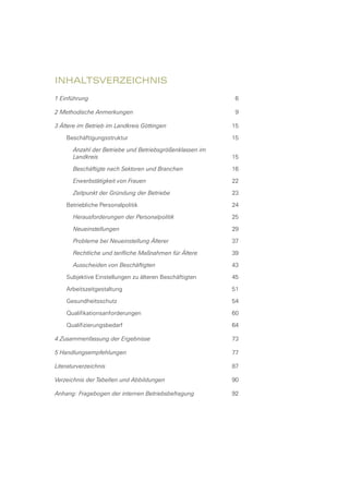 Inhaltsverzeichnis
1 Einführung	 6
2 Methodische Anmerkungen	 9
3 Ältere im Betrieb im Landkreis Göttingen	 15
Beschäftigungsstruktur	 15
Anzahl der Betriebe und Betriebsgrößenklassen im
Landkreis	 15
Beschäftigte nach Sektoren und Branchen	 16
Erwerbstätigkeit von Frauen	 22
Zeitpunkt der Gründung der Betriebe	 23
Betriebliche Personalpolitik	 24
Herausforderungen der Personalpolitik	 25
Neueinstellungen	 29
Probleme bei Neueinstellung Älterer	 37
Rechtliche und tarifliche Maßnahmen für Ältere	 39
Ausscheiden von Beschäftigten	 43
Subjektive Einstellungen zu älteren Beschäftigten	 45
Arbeitszeitgestaltung	 51
Gesundheitsschutz	 54
Qualifikationsanforderungen	 60
Qualifizierungsbedarf	 64
4 Zusammenfassung der Ergebnisse	 73
5 Handlungsempfehlungen	 77
Literaturverzeichnis	 87
Verzeichnis der Tabellen und Abbildungen	 90
Anhang: Fragebogen der internen Betriebsbefragung	 92
 