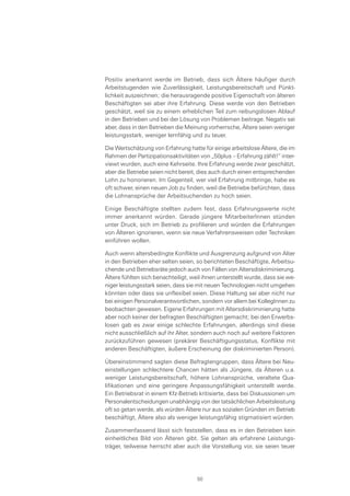 Positiv anerkannt werde im Betrieb, dass sich Ältere häufiger durch
Arbeitstugenden wie Zuverlässigkeit, Leistungsbereitschaft und Pünkt-
lichkeit auszeichnen; die herausragende positive Eigenschaft von älteren
Beschäftigten sei aber ihre Erfahrung. Diese werde von den Betrieben
geschätzt, weil sie zu einem erheblichen Teil zum reibungslosen Ablauf
in den Betrieben und bei der Lösung von Problemen beitrage. Negativ sei
aber, dass in den Betrieben die Meinung vorherrsche, Ältere seien weniger
leistungsstark, weniger lernfähig und zu teuer.
Die Wertschätzung von Erfahrung hatte für einige arbeitslose Ältere, die im
Rahmen der Partizipationsaktivitäten von „50plus – Erfahrung zählt!“ inter-
viewt wurden, auch eine Kehrseite. Ihre Erfahrung werde zwar geschätzt,
aber die Betriebe seien nicht bereit, dies auch durch einen entsprechenden
Lohn zu honorieren. Im Gegenteil, wer viel Erfahrung mitbringe, habe es
oft schwer, einen neuen Job zu finden, weil die Betriebe befürchten, dass
die Lohnansprüche der Arbeitsuchenden zu hoch seien.
Einige Beschäftigte stellten zudem fest, dass Erfahrungswerte nicht
immer anerkannt würden. Gerade jüngere MitarbeiterInnen stünden
unter Druck, sich im Betrieb zu profilieren und würden die Erfahrungen
von Älteren ignorieren, wenn sie neue Verfahrensweisen oder Techniken
einführen wollen.
Auch wenn altersbedingte Konflikte und Ausgrenzung aufgrund von Alter
in den Betrieben eher selten seien, so berichteten Beschäftigte, Arbeitsu-
chende und Betriebsräte jedoch auch von Fällen von Altersdiskriminierung.
Ältere fühlten sich benachteiligt, weil ihnen unterstellt wurde, dass sie we-
niger leistungsstark seien, dass sie mit neuen Technologien nicht umgehen
könnten oder dass sie unflexibel seien. Diese Haltung sei aber nicht nur
bei einigen Personalverantwortlichen, sondern vor allem bei KollegInnen zu
beobachten gewesen. Eigene Erfahrungen mit Altersdiskriminierung hatte
aber noch keiner der befragten Beschäftigten gemacht; bei den Erwerbs-
losen gab es zwar einige schlechte Erfahrungen, allerdings sind diese
nicht ausschließlich auf ihr Alter, sondern auch noch auf weitere Faktoren
zurückzuführen gewesen (prekärer Beschäftigungsstatus, Konflikte mit
anderen Beschäftigten, äußere Erscheinung der diskriminierten Person).
Übereinstimmend sagten diese Befragtengruppen, dass Ältere bei Neu-
einstellungen schlechtere Chancen hätten als Jüngere, da Älteren u.a.
weniger Leistungsbereitschaft, höhere Lohnansprüche, veraltete Qua-
lifikationen und eine geringere Anpassungsfähigkeit unterstellt werde.
Ein Betriebsrat in einem Kfz-Betrieb kritisierte, dass bei Diskussionen um
Personalentscheidungen unabhängig von der tatsächlichen Arbeitsleistung
oft so getan werde, als würden Ältere nur aus sozialen Gründen im Betrieb
beschäftigt, Ältere also als weniger leistungsfähig stigmatisiert würden.
Zusammenfassend lässt sich feststellen, dass es in den Betrieben kein
einheitliches Bild von Älteren gibt. Sie gelten als erfahrene Leistungs-
träger, teilweise herrscht aber auch die Vorstellung vor, sie seien teuer
50
 