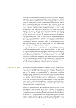 Grundsätzlich stehen viele Betriebe einer Teilzeitbeschäftigung skeptisch
gegenüber, da mehrere Teilzeitarbeitskräfte teurer seien als eine Vollzeit-
kraft (z.B. weil mehrere Arbeitsplätze zur Verfügung gestellt werden müs-
sten). Die älteren Beschäftigten im Gruppengespräch betonten jedoch,
dass ihnen eine Reduktion der Arbeitszeit im Alter entgegen käme. Eine
im Vertrieb beschäftigte Kauffrau argumentierte, dass ihre Arbeitsmoti-
vation und ihre Leistungsfähigkeit wieder angestiegen sei, seit sie ihre
Arbeitszeit auf eine Vier-Tage-Woche reduziert hat. Diese Arbeitszeitre-
duktion finde nicht im Rahmen einer Altersteilzeitregelung statt, d.h. sie
trägt die Lohneinbußen vollständig selbst. Dies nimmt sie aber in Kauf,
da ihre Lebensqualität gestiegen sei und sie konzentrierter und mit mehr
Freude zu Arbeit gehe. Ohne die Reduktion der Arbeitszeit könne sie
sich nicht vorstellen, bis zum regulären Renteneintrittsalter zu arbeiten.
Dieser Teilzeit positiv wertende Erfahrungsbericht lässt sich aber nicht
auf die Region allgemein übertragen: Wenn es im Landkreis Göttingen
Altersteilzeitregelungen gibt, dann überwiegend nach dem Blockmodell,
eine Reduktion der Arbeitszeit ist eher selten.
Es zeigt sich, dass es in den Betrieben in der Region Göttingen häufig
Möglichkeiten für eine flexible Arbeitszeitgestaltung gibt, es aber unklar
ist, wie flexibel diese Arbeitszeitmodelle von den Beschäftigten tatsächlich
ausgelegt werden können, zumal die Regelungen von älteren Beschäftig-
ten nicht immer genutzt werden (können). Insbesondere eine Teilzeitbe-
schäftigung aufgrund von Altersteilzeit wird kaum praktiziert und die Idee,
durch Altersteilzeit Wissen und Erfahrungen für den Betrieb zu erhalten und
an jüngere MitarbeiterInnen weiterzugeben, ist sowohl bei den Betrieben
als auch bei den Beschäftigten auf wenig Resonanz gestoßen.
Gesundheitsvorsorge im Betrieb betrifft natürlich nicht nur ältere Beschäf-
tigte – alle Erwerbstätigen haben einen Anspruch darauf, möglichst umfas-
send vor gesundheitlichen Beeinträchtigungen durch ihre Berufstätigkeit
geschützt zu werden. Schutzmaßnahmen vor übermäßiger physischer
und psychischer Beanspruchung, eine gesunde Arbeitsumgebung ohne
schädliche Einflüsse durch Lärm, gesundheitsgefährdende Werkstoffe
und Abgase, Schutz vor Witterungen und ergonomische Arbeitsplätze
tragen aber wesentlich dazu bei, die Arbeitsfähigkeit im Alter zu erhalten.
Zudem haben ältere Beschäftigte auch besondere Bedürfnisse beim
Gesundheitsschutz, wenn sie über viele Jahre besonders belastenden
Arbeitsbedingungen ausgesetzt waren.
Sowohl von den interviewten Personalverantwortlichen als auch von den
Betriebsräten wurde bestätigt, dass in ihren Betrieben die gesetzlichen
Vorschriften zum Arbeitsschutz eingehalten werden und regelmäßig durch
Sicherheitsinspektoren oder Betriebsärzte überprüft werden. Viele Betrie-
be nehmen auch das Beratungsangebot der Berufsgenossenschaft wahr
und setzen deren Empfehlungen um. In der schriftlichen Befragung wurde
gefragt, welche zusätzlichen Maßnahmen die Betriebe ergreifen, um ihre
Gesundheitsschutz
54
 