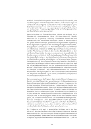 früheren Jahren seltener angeboten, so ein Personalverantwortlicher, weil
mit dem Angebot von Betriebssport zusätzliche Unfallversicherungen für
den Betrieb notwendig sind. Grundsätzlich würde sein Betrieb zwar gerne
Betriebssport anbieten und auch Räumlichkeiten zur Verfügung stellen,
die Kosten für die Versicherung und das Risiko von Haftungsansprüchen
der Beschäftigten seien aber zu hoch.
Gesprächskreise zum Thema Gesundheit gibt es nur vereinzelt, noch
seltener sind – überraschender Weise – Rückenschulen oder Gesund-
heitskurse z.B. zu gesunder Ernährung. Grundsätzlich besteht aber, wie
uns Personal- und Betriebsräte berichteten, gerade in diesem Bereich
ein großer Bedarf. In einigen großen Verwaltungen werden regelmäßig
Kurse angeboten, die gerne von den Beschäftigten angenommen werden.
Dazu gehören auch Besuche von PhysiotherapeutInnen oder ÄrztInnen
am Arbeitsplatz, um direkt vor Ort Übungen zum Rücken und gelenkscho-
nenden Arbeiten zu vermitteln. In den meisten Betrieben bleibt es aber
den Beschäftigten selbst überlassen, entsprechende Kurse, z.B. über die
Krankenkassen vermittelt, in der Freizeit zu belegen. Die Gewerbeaufsicht
hat dieses Defizit erkannt und berät Geschäftsführungen, Betriebsräte
und Betriebsärzte, welche Möglichkeiten zur Verbesserung der Gesund-
heitsprävention z.B. durch Kurse und TrainerInnen bestehen. Grundsätzlich
halten auch Personalverantwortliche solche Maßnahmen für sinnvoll, weil
sie den Krankenstand senken und zur Mitarbeitermotivation beitragen
können. Letztlich verzichten die meisten Betriebe aber aus Kostengründen
auf derartige Schulungen. Dass Gesundheitsprävention und Erhalt der
körperlichen Leistungsfähigkeit z.B. durch Sport eine Privatangelegenheit
ist, die jedoch dem Betrieb zugute kommt, wurde im Gruppengespräch
mit älteren Beschäftigten kritisiert.
Bemerkenswert waren die Angaben, die in der schriftlichen Befragung zum
Bereich „sonstige Maßnahmen“ gemacht wurden. Ein Betrieb bietet seinen
Beschäftigten eine kostenlose Mitgliedschaft in einem Fitnesscenter, ein
anderer kostenlose Schutzimpfungen an. In einem weiteren Betrieb wur-
den Vertrauensleute eingesetzt, die sich mit den Gesundheitsbedürfnissen
der Beschäftigten auseinandersetzen. Schließlich bietet ein Betrieb ein
Programm zur Raucherentwöhnung an. Nichtraucherschutz spielte auch
in den Gesprächen mit Personalverantwortlichen und Betriebsräten eine
wichtige Rolle. In den vergangenen Jahren wurde viel in diesem Bereich
getan, z.B. wurden rauchfreie Arbeits- und Aufenthaltsräume eingerichtet.
Für viele überraschend kamen diese Maßnahmen bei allen Beschäftig-
ten, einschließlich der RaucherInnen, gut an. Auch ältere RaucherInnen,
von denen angenommen wurde, dass sie sich nur schwer umgewöhnen
würden, haben den Nichtraucherschutz gut aufgenommen.
Im Einzelhandel, aber auch in gewerblichen Betrieben und in der Bau-
wirtschaft betonten Betriebsräte und Personalverantwortliche, dass der
Gesundheitsschutz der Beschäftigten zwar ernst genommen werde und
in den vergangenen Jahren viel durch technische Hilfsmittel, Schutzklei-
dung oder ergonomische Maschinen verbessert worden sei. Durch die
56
 