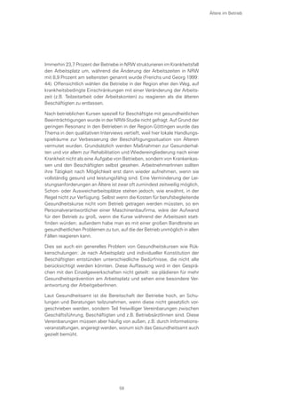 Immerhin 23,7 Prozent der Betriebe in NRW strukturieren im Krankheitsfall
den Arbeitsplatz um, während die Änderung der Arbeitszeiten in NRW
mit 8,9 Prozent am seltensten genannt wurde (Frerichs und Georg 1999:
44). Offensichtlich wählen die Betriebe in der Region eher den Weg, auf
krankheitsbedingte Einschränkungen mit einer Veränderung der Arbeits-
zeit (z.B. Teilzeitarbeit oder Arbeitskonten) zu reagieren als die älteren
Beschäftigten zu entlassen.
Nach betrieblichen Kursen speziell für Beschäftigte mit gesundheitlichen
Beeinträchtigungen wurde in der NRW-Studie nicht gefragt. Auf Grund der
geringen Resonanz in den Betrieben in der Region Göttingen wurde das
Thema in den qualitativen Interviews vertieft, weil hier lokale Handlungs-
spielräume zur Verbesserung der Beschäftigungssituation von Älteren
vermutet wurden. Grundsätzlich werden Maßnahmen zur Gesunderhal-
ten und vor allem zur Rehabilitation und Wiedereingliederung nach einer
Krankheit nicht als eine Aufgabe von Betrieben, sondern von Krankenkas-
sen und den Beschäftigten selbst gesehen. ArbeitnehmerInnen sollten
ihre Tätigkeit nach Möglichkeit erst dann wieder aufnehmen, wenn sie
vollständig gesund und leistungsfähig sind. Eine Verminderung der Lei-
stungsanforderungen an Ältere ist zwar oft zumindest zeitweilig möglich,
Schon- oder Ausweicharbeitsplätze stehen jedoch, wie erwähnt, in der
Regel nicht zur Verfügung. Selbst wenn die Kosten für berufsbegleitende
Gesundheitskurse nicht vom Betrieb getragen werden müssten, so ein
Personalverantwortlicher einer Maschinenbaufirma, wäre der Aufwand
für den Betrieb zu groß, wenn die Kurse während der Arbeitszeit statt-
finden würden; außerdem habe man es mit einer großen Bandbreite an
gesundheitlichen Problemen zu tun, auf die der Betrieb unmöglich in allen
Fällen reagieren kann.
Dies sei auch ein generelles Problem von Gesundheitskursen wie Rüc-
kenschulungen: Je nach Arbeitsplatz und individueller Konstitution der
Beschäftigten entstünden unterschiedliche Bedürfnisse, die nicht alle
berücksichtigt werden könnten. Diese Auffassung wird in den Gesprä-
chen mit den Einzelgewerkschaften nicht geteilt: sie plädieren für mehr
Gesundheitsprävention am Arbeitsplatz und sehen eine besondere Ver-
antwortung der ArbeitgeberInnen.
Laut Gesundheitsamt ist die Bereitschaft der Betriebe hoch, an Schu-
lungen und Beratungen teilzunehmen, wenn diese nicht gesetzlich vor-
geschrieben werden, sondern Teil freiwilliger Vereinbarungen zwischen
Geschäftsführung, Beschäftigten und z.B. BetriebsärztInnen sind. Diese
Vereinbarungen müssen aber häufig von außen, z.B. durch Informations-
veranstaltungen, angeregt werden, worum sich das Gesundheitsamt auch
gezielt bemüht.
Ältere im Betrieb
59
 