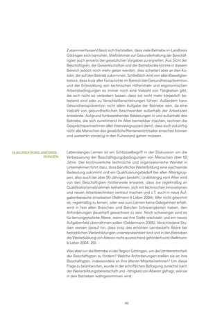 Zusammenfassend lässt sich feststellen, dass viele Betriebe im Landkreis
Göttingen sich bemühen, Maßnahmen zur Gesunderhaltung der Beschäf-
tigten auch jenseits der gesetzlichen Vorgaben zu ergreifen. Aus Sicht der
Beschäftigten, der Gewerkschaften und der Betriebsräte könnte in diesem
Bereich jedoch noch mehr getan werden; dies scheitert aber an den Ko-
sten, die auf den Betrieb zukommen. Schließlich wird von allen Beteiligten
betont, dass trotz aller Fortschritte im Bereich der Gesundheitsprävention
und der Entwicklung von technischen Hilfsmitteln und ergonomischen
Arbeitsbedingungen es immer noch eine Vielzahl von Tätigkeiten gibt,
die sich nicht so verändern lassen, dass sie nicht mehr körperlich be-
lastend sind oder zu Verschleißerscheinungen führen. Außerdem kann
Gesundheitsprävention nicht allein Aufgabe der Betriebe sein, da eine
Vielzahl von gesundheitlichen Beschwerden außerhalb der Arbeitszeit
entstände. Aufgrund fortbestehender Belastungen in und außerhalb des
Betriebs, die sich zunehmend im Alter bemerkbar machen, rechnen die
GesprächspartnerInnen aller Interviewgruppen damit, dass auch zukünftig
nicht alle Menschen das gesetzliche Renteneintrittsalter erreichen können
und weiterhin vorzeitig in den Ruhestand gehen müssen.
Lebenslanges Lernen ist ein Schlüsselbegriff in der Diskussion um die
Verbesserung der Beschäftigungsbedingungen von Menschen über 50
Jahre. Der kontinuierliche technische und organisatorische Wandel in
Unternehmen führt dazu, dass beruflicher Weiterbildung eine wachsende
Bedeutung zukommt und ein Qualifizierungsbedarf bei allen Altersgrup-
pen, also auch bei über 50-Jährigen besteht. Unabhängig vom Alter wird
von den Beschäftigten mittlerweile erwartet, dass sie regelmäßig an
Qualifikationsmaßnahmen teilnehmen, sich mit technischen Innovationen
und neuen Arbeitstechniken vertraut machen und z.T. auch in neue Auf-
gabenbereiche einarbeiten (Bellmann & Leber 2004). Wer nicht gewohnt
ist, regelmäßig zu lernen, oder wer zum Lernen keine Gelegenheit erhält,
wird in fast allen Branchen und Berufen Schwierigkeiten haben, den
Anforderungen dauerhaft gewachsen zu sein. Noch schwieriger wird es
für lernungewohnte Ältere, wenn sie ihre Stelle wechseln und ein neues
Aufgabenfeld übernehmen sollen (Geldermann 2005). Verschiedene Stu-
dien weisen darauf hin, dass trotz des erhöhten Lernbedarfs Ältere bei
betrieblichen Weiterbildungen unterrepräsentiert sind und in den Betrieben
die Weiterbildung von Älteren nicht ausreichend gefördert wird (Bellmann
& Leber 2004: 20).
Was aber tun die Betriebe in der Region Göttingen, um die Lernbereitschaft
der Beschäftigten zu fördern? Welche Anforderungen stellen sie an ihre
Beschäftigten, insbesondere an ihre älteren MitarbeiterInnen? Um diese
Frage zu beantworten, wurde in der schriftlichen Befragung zunächst nach
der Weiterbildungsbereitschaft und –fähigkeit von Älteren gefragt, wie sie
in den Betrieben wahrgenommen wird.
Qualifikations-anforde-
rungen
60
 
