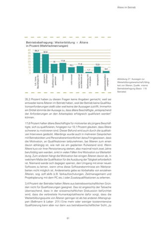 Ältere im Betrieb
35,3 Prozent haben zu diesen Fragen keine Angaben gemacht, weil sei
entweder keine Älteren im Betrieb haben, weil der Betrieb keine Qualifika-
tionsanforderungen stellt oder weil keine der Aussagen zutrifft. Immerhin
ein Drittel stimmte der Aussage zu, dass ältere Beschäftigte „entsprechend
der Anforderungen an den Arbeitsplatz erfolgreich qualifiziert werden“
können.
17,6 Prozent halten ältere Beschäftigte für motivierter als jüngere Beschäf-
tigte, sich zu qualifizieren, hingegen nur 10,1 Prozent glauben, dass Ältere
schwerer zu motivieren sind. Dieser Befund wird auch durch die qualitati-
ven Interviews gedeckt. Allerdings wurde auch in mehreren Gesprächen
mit Betriebsräten und Personalverantwortlichen darauf hingewiesen, dass
die Motivation, an Qualifikationen teilzunehmen, bei Älteren zum einen
davon abhängig ist, wie nah sie am geplanten Ruhestand sind. Wenn
Ältere kurz vor ihrer Pensionierung stehen, also maximal noch zwei Jahre
berufstätig sein werden, sinkt in vielen Fällen ihre Motivation zur Weiterbil-
dung. Zum anderen hängt die Motivation bei einigen Älteren davon ab, in
welchem Maße die Qualifikation für die Ausübung der Tätigkeit erforderlich
ist. Niemand werde sich dagegen sperren, den Umgang mit einer neuen
Software zu lernen, wenn ohne diese Softwarekenntnisse ein Weiterar-
beiten nicht möglich ist. Andererseits gebe es Vorbehalte von einzelnen
Älteren, sog. soft skills (z.B. Verkaufsschulungen, Zeitmanagement und
Projektplanung mit dem PC etc.) oder Zusatzqualifikationen zu erlernen.
3,4 Prozent der Betriebe halten Ältere aus betriebswirtschaftlichen Grün-
den nicht für Qualifizierungen geeignet. Das ist angesichts der Tatsache
überraschend, dass in der wissenschaftlichen Diskussion befürchtet
wird, dass die verbreitete Humankapitaltheorie dafür sorgt, dass die
Weiterbildungsquote von Älteren geringer ist als bei anderen Altersgrup-
pen (Bellmann & Leber: 21f.) Eine mehr oder weniger kostenintensive
Qualifizierung kann aber nur dann aus betriebswirtschaftlicher Sicht „zu
Abbildung 21: Aussagen zur
Weiterbildungsbereitschaft/-fähig-
keit von Älteren, Quelle: interne
Betriebsbefragung (Basis: 119
Betriebe)
61
 