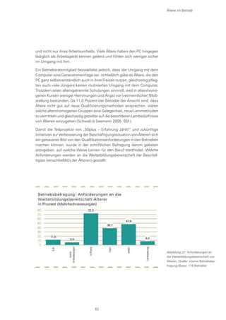 und nicht nur ihres Arbeitsumfelds. Viele Ältere haben den PC hingegen
lediglich als Arbeitsgerät kennen gelernt und fühlen sich weniger sicher
im Umgang mit ihm.
Ein Betriebsratsmitglied bezweifelte jedoch, dass der Umgang mit dem
Computer eine Generationenfrage sei: schließlich gäbe es Ältere, die den
PC ganz selbstverständlich auch in ihrer Freizeit nutzen, gleichzeitig pfleg-
ten auch viele Jüngere keinen routinierten Umgang mit dem Computer.
Trotzdem seien altersgetrennte Schulungen sinnvoll, weil in altershomo-
genen Kursen weniger Hemmungen und Angst vor (vermeintlicher) Bloß-
stellung bestünden. Da 11,8 Prozent der Betriebe der Ansicht sind, dass
Ältere nicht gut auf neue Qualifizierungsmethoden ansprechen, wären
solche altershomogenen Gruppen eine Gelegenheit, neue Lernmethoden
zu vermitteln und gleichzeitig gezielter auf die besonderen Lernbedürfnisse
von Älteren einzugehen (Schwab & Seemann 2005: 65f.).
Damit die Teilprojekte von „50plus – Erfahrung zählt!“ und zukünftige
Initiativen zur Verbesserung der Beschäftigungssituation von Älteren sich
ein genaueres Bild von den Qualifikationsanforderungen in den Betrieben
machen können, wurde in der schriftlichen Befragung darum gebeten
anzugeben, auf welche Weise Lernen für den Beruf stattfindet: Welche
Anforderungen werden an die Weiterbildungsbereitschaft der Beschäf-
tigten (einschließlich der Älteren) gestellt.
Ältere im Betrieb
Abbildung 22: Anforderungen an
die Weiterbildungsbereitschaft von
Älteren, Quelle: interne Betriebsbe-
fragung (Basis: 119 Betriebe)
63
 