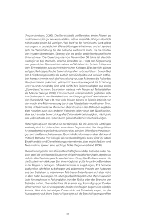 (Regionalverband 2006). Die Bereitschaft der Betriebe, einen Älteren zu
qualifizieren oder gar neu einzustellen, ist bei einem 52-Jährigen deutlich
höher als bei einem 62-Jährigen. Wer kurz vor der Rente steht, wird selbst
nur ungern an betrieblichen Weiterbildungen teilnehmen, und oft rentiert
sich die Weiterbildung für die Betriebe auch nicht mehr, da die Kosten
den Nutzen übersteigen. Ebenso gibt es große geschlechtsspezifische
Unterschiede: Die Erwerbsquote von Frauen über 50 Jahre ist deutlich
niedriger als bei Männern, ebenso scheiden sie – trotz der Angleichung
des gesetzlichen Renteneintrittsalters auf 65 Jahre – im Schnitt früher aus
dem Erwerbsleben aus als ihre männlichen Kollegen. Dies ist nicht zuletzt
auf geschlechtsspezifische Erwerbsbiografien zurückzuführen: Sowohl bei
den Erwerbstätigen selbst als auch in der Sozialpolitik und in vielen Betrie-
ben herrscht immer noch die Vorstellung vor, dass Männern die Rolle des
Hauptverdieners zukommt, während Frauen überwiegend für Erziehung
und Haushalt zuständig sind und durch ihre Erwerbstätigkeit nur einen
„Zuverdienst“ erzielen. So arbeiten weitaus mehr Frauen auf Teilzeitstellen
als Männer (Wange 2006). Entsprechend unterschiedlich gestalten sich
ihre Stellungen in den Betrieben und der Übergang vom Erwerbsleben in
den Ruhestand. Wer z.B. wie viele Frauen bereits in Teilzeit arbeitet, für
den macht eine Frühverrentung durch das Altersteilzeitmodell keinen Sinn.
Große Unterschiede bei Menschen über 50 Jahre in den Betrieben ergeben
sich natürlich auch aus anderen Faktoren, allen voran der Qualifikation,
aber auch aus der Erwerbsbiografie (Zeiten der Arbeitslosigkeit, Häufigkeit
des Jobwechsels etc.) oder durch gesundheitliche Einschränkungen.
Heterogen ist auch die Struktur der Betriebe, die im Landkreis Göttingen
ansässig sind. Im Unterschied zu anderen Regionen sind hier die größten
Arbeitgeber nicht große Industriebetriebe, sondern öffentliche Verwaltun-
gen und das Gesundheitswesen. Grundsätzlich dominieren aber kleine und
mittlere Betriebe mit weniger als 50 Beschäftigten. Dies sind vor allem
Einzelhandels- und Dienstleistungsunternehmen, aber auch Medizin- und
Messtechnik spielen eine wichtige Rolle (Regionalverband 2006).
Diese Heterogenität der älteren Beschäftigten und der Betriebe in der Re-
gion stellt die vorliegende Studie vor einige Herausforderungen, denen sie
nicht in allen Kapiteln gerecht werden kann. Ein großes Problem war es, für
die Studie innerhalb kurzer Zeit eine möglichst große Anzahl von Betrieben
in der Region zu befragen. Erfreulicherweise ist es gelungen, 119 Betriebe
ausführlich schriftlich zu befragen und zudem eine Vielzahl von Akteuren
aus den Betrieben zu interviewen. Mit diesen Daten lassen sich aber nicht
in allen Fällen Aussagen z.B. über geschlechtsspezifische Merkmale oder
über Unterschiede in Abhängigkeit von der Größe oder der Branche der
Betriebe treffen. Ebenso fehlt es oft an einer sog. Kontrollgruppe: Da den
Unternehmen nur eine begrenzte Anzahl von Fragen zugemutet werden
konnte, lässt sich bei einigen Daten nicht mit Sicherheit sagen, ob die
Aussagen nur auf ältere Beschäftigte oder auf alle Beschäftigten zutreffen
07
 