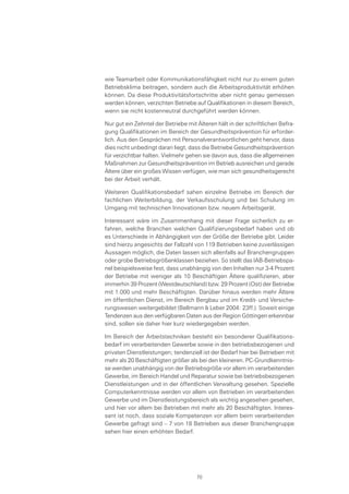 wie Teamarbeit oder Kommunikationsfähigkeit nicht nur zu einem guten
Betriebsklima beitragen, sondern auch die Arbeitsproduktivität erhöhen
können. Da diese Produktivitätsfortschritte aber nicht genau gemessen
werden können, verzichten Betriebe auf Qualifikationen in diesem Bereich,
wenn sie nicht kostenneutral durchgeführt werden können.
Nur gut ein Zehntel der Betriebe mit Älteren hält in der schriftlichen Befra-
gung Qualifikationen im Bereich der Gesundheitsprävention für erforder-
lich. Aus den Gesprächen mit Personalverantwortlichen geht hervor, dass
dies nicht unbedingt daran liegt, dass die Betriebe Gesundheitsprävention
für verzichtbar halten. Vielmehr gehen sie davon aus, dass die allgemeinen
Maßnahmen zur Gesundheitsprävention im Betrieb ausreichen und gerade
Ältere über ein großes Wissen verfügen, wie man sich gesundheitsgerecht
bei der Arbeit verhält.
Weiteren Qualifikationsbedarf sahen einzelne Betriebe im Bereich der
fachlichen Weiterbildung, der Verkaufsschulung und bei Schulung im
Umgang mit technischen Innovationen bzw. neuem Arbeitsgerät.
Interessant wäre im Zusammenhang mit dieser Frage sicherlich zu er-
fahren, welche Branchen welchen Qualifizierungsbedarf haben und ob
es Unterschiede in Abhängigkeit von der Größe der Betriebe gibt. Leider
sind hierzu angesichts der Fallzahl von 119 Betrieben keine zuverlässigen
Aussagen möglich, die Daten lassen sich allenfalls auf Branchengruppen
oder grobe Betriebsgrößenklassen beziehen. So stellt das IAB-Betriebspa-
nel beispielsweise fest, dass unabhängig von den Inhalten nur 3-4 Prozent
der Betriebe mit weniger als 10 Beschäftigen Ältere qualifizieren, aber
immerhin 39 Prozent (Westdeutschland) bzw. 29 Prozent (Ost) der Betriebe
mit 1.000 und mehr Beschäftigten. Darüber hinaus werden mehr Ältere
im öffentlichen Dienst, im Bereich Bergbau und im Kredit- und Versiche-
rungswesen weitergebildet (Bellmann & Leber 2004: 23ff.). Soweit einige
Tendenzen aus den verfügbaren Daten aus der Region Göttingen erkennbar
sind, sollen sie daher hier kurz wiedergegeben werden.
Im Bereich der Arbeitstechniken besteht ein besonderer Qualifikations-
bedarf im verarbeitenden Gewerbe sowie in den betriebsbezogenen und
privaten Dienstleistungen; tendenziell ist der Bedarf hier bei Betrieben mit
mehr als 20 Beschäftigten größer als bei den kleineren. PC-Grundkenntnis-
se werden unabhängig von der Betriebsgröße vor allem im verarbeitenden
Gewerbe, im Bereich Handel und Reparatur sowie bei betriebsbezogenen
Dienstleistungen und in der öffentlichen Verwaltung gesehen. Spezielle
Computerkenntnisse werden vor allem von Betrieben im verarbeitenden
Gewerbe und im Dienstleistungsbereich als wichtig angesehen gesehen,
und hier vor allem bei Betrieben mit mehr als 20 Beschäftigten. Interes-
sant ist noch, dass soziale Kompetenzen vor allem beim verarbeitenden
Gewerbe gefragt sind – 7 von 18 Betrieben aus dieser Branchengruppe
sehen hier einen erhöhten Bedarf.
70
 
