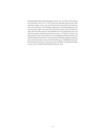 Arbeitsbegleitendes eigenständiges Lernen, z.B. mit Hilfe von E-Learing
am Computer, wird nur von 18,5 Prozent der Betriebe befürwortet. Dies
mag daran liegen, dass, wie es ein Personalverantwortlicher formulierte,
hier eine Leistungs- und Erfolgskontrolle durch die Betriebsleitung nicht
ausreichend möglich sei oder dass befürchtet werde, dass die Beschäf-
tigten den Anforderungen an das Selbstlernen nicht gewachsen sind und
sie keine direkten AnsprechpartnerInnen haben, um Fragen zu klären. Da
aber gerade mit dem Einzug des PC am Arbeitsplatz Software-Tutorials und
andere Selbstlernverfahren in immer besserer Qualität angeboten werden,
kann vermutet werden, dass sich die Einstellung zum Selbstlernen bei den
Personalverantwortlichen zukünftig positiv verändern und eigenständiges
Lernen auch für ältere Beschäftigte attraktiver wird.
72
 