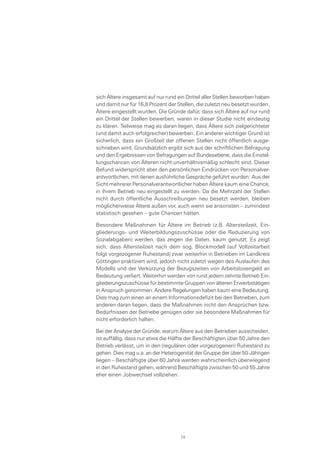 sich Ältere insgesamt auf nur rund ein Drittel aller Stellen beworben haben
und damit nur für 16,8 Prozent der Stellen, die zuletzt neu besetzt wurden,
Ältere eingestellt wurden. Die Gründe dafür, dass sich Ältere auf nur rund
ein Drittel der Stellen bewerben, waren in dieser Studie nicht eindeutig
zu klären. Teilweise mag es daran liegen, dass Ältere sich zielgerichteter
(und damit auch erfolgreicher) bewerben. Ein anderer wichtiger Grund ist
sicherlich, dass ein Großteil der offenen Stellen nicht öffentlich ausge-
schrieben wird. Grundsätzlich ergibt sich aus der schriftlichen Befragung
und den Ergebnissen von Befragungen auf Bundesebene, dass die Einstel-
lungschancen von Älteren nicht unverhältnismäßig schlecht sind. Dieser
Befund widerspricht aber den persönlichen Eindrücken von Personalver-
antwortlichen, mit denen ausführliche Gespräche geführt wurden: Aus der
Sicht mehrerer Personalverantwortlicher haben Ältere kaum eine Chance,
in ihrem Betrieb neu eingestellt zu werden. Da die Mehrzahl der Stellen
nicht durch öffentliche Ausschreibungen neu besetzt werden, bleiben
möglicherweise Ältere außen vor, auch wenn sie ansonsten – zumindest
statistisch gesehen – gute Chancen hätten.
Besondere Maßnahmen für Ältere im Betrieb (z.B. Altersteilzeit, Ein-
gliederungs- und Weiterbildungszuschüsse oder die Reduzierung von
Sozialabgaben) werden, das zeigen die Daten, kaum genutzt. Es zeigt
sich, dass Altersteilzeit nach dem sog. Blockmodell (auf Vollzeitarbeit
folgt vorgezogener Ruhestand) zwar weiterhin in Betrieben im Landkreis
Göttingen praktiziert wird, jedoch nicht zuletzt wegen des Auslaufen des
Modells und der Verkürzung der Bezugszeiten von Arbeitslosengeld an
Bedeutung verliert. Weiterhin werden von rund jedem zehnte Betrieb Ein-
gliederungszuschüsse für bestimmte Gruppen von älteren Erwerbstätigen
in Anspruch genommen. Andere Regelungen haben kaum eine Bedeutung.
Dies mag zum einen an einem Informationsdefizit bei den Betrieben, zum
anderen daran liegen, dass die Maßnahmen nicht den Ansprüchen bzw.
Bedürfnissen der Betriebe genügen oder sie besondere Maßnahmen für
nicht erforderlich halten.
Bei der Analyse der Gründe, warum Ältere aus den Betrieben ausscheiden,
ist auffällig, dass nur etwa die Hälfte der Beschäftigten über 50 Jahre den
Betrieb verlässt, um in den (regulären oder vorgezogenen) Ruhestand zu
gehen. Dies mag u.a. an der Heterogenität der Gruppe der über 50-Jährigen
liegen – Beschäftigte über 60 Jahre werden wahrscheinlich überwiegend
in den Ruhestand gehen, während Beschäftigte zwischen 50 und 55 Jahre
eher einen Jobwechsel vollziehen.
74
 