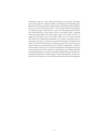 Schließlich zeigt sich, dass ältere Beschäftigte im Landkreis Göttingen
ganz überwiegend im gleichen Maße an betrieblichen Weiterbildungen
teilnehmen können wie andere Altersgruppen. Allenfalls bei Beschäftigten,
die kurz vor dem Ruhestand stehen, wird weniger Bereitschaft gezeigt,
an Qualifizierungen teilzunehmen, zumal die Personalverantwortlichen
eine Weiterbildung in solch einem Fall für unrentabel halten. Spezielle
Qualifizierungsangebote für Ältere gibt es aber nicht. Diese machen, so
zeigen die Interviews, auch nicht in allen Fällen Sinn. Zum einen besteht
die Gefahr einer Stigmatisierung Älterer, zum anderen sind Ältere eine zu
heterogene Gruppe, als dass sie pauschal besondere Lernbedürfnisse
hätten. In bestimmten Bereichen, insbesondere bei Software-Schulungen,
werden aber besondere Bedürfnisse von Älteren festgestellt, so dass in
diesem Bereich (aber auch in anderen Fachgebieten) altersgetrennte Kurse
wünschenswert sind. Hier zeigt sich, dass kleinere und mittlere Betriebe
aus Kostengründen nur wenig für betriebliche Weiterbildung unternehmen,
bei größeren Betrieben, insbesondere im Gesundheitswesen, werden we-
sentlich mehr Ressourcen für Qualifizierungsmaßnahmen bereitgestellt.
76
 